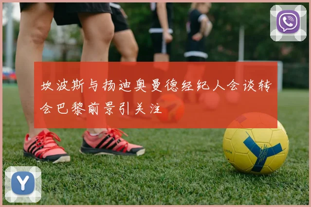 坎波斯与扬迪奥曼德经纪人会谈转会巴黎前景引关注