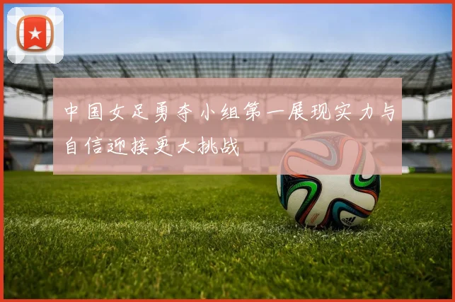 中国女足勇夺小组第一展现实力与自信迎接更大挑战