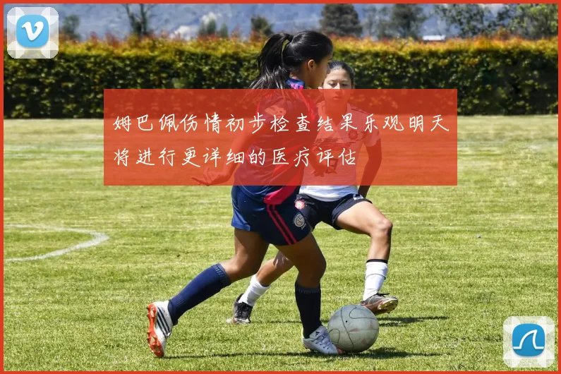 姆巴佩伤情初步检查结果乐观明天将进行更详细的医疗评估