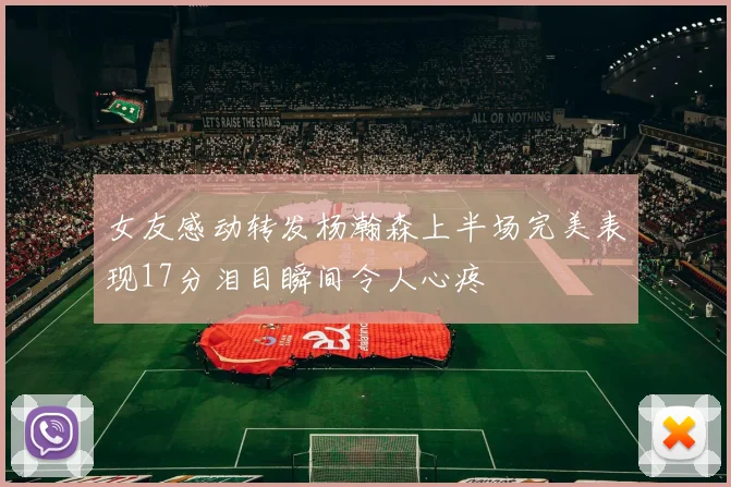 女友感动转发杨瀚森上半场完美表现17分泪目瞬间令人心疼